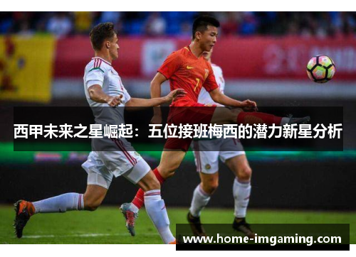 西甲未来之星崛起：五位接班梅西的潜力新星分析
